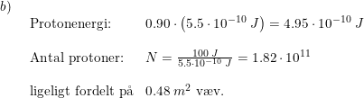 \small \begin{array}{llllll} b)\\& \begin{array}{llllll} \textup{Protonenergi:}&0.90\cdot \left ( 5.5\cdot 10^{-10}\;J \right )=4.95\cdot 10^{-10}\;J\\\\ \textup{Antal protoner:}&N=\frac{100\;J}{5.5\cdot 10^{-10}\;J}=1.82\cdot 10^^{11}\\\\ \textup{ligeligt fordelt p\aa }&0.48\;m^2\textup{ v\ae v.} \end{array} \end{array}