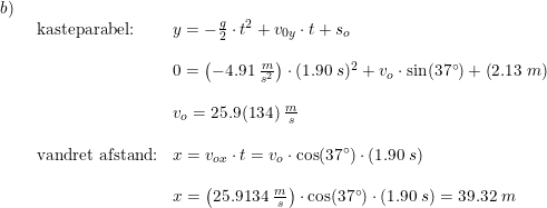 \small \begin{array}{llllll} b)\\& \begin{array}{llllll} \textup{kasteparabel:}&y=-\frac{g}{2}\cdot t^2+v_{0y}\cdot t+s_o\\\\& 0=\left (-4.91\;\frac{m}{s^2} \right )\cdot (1.90\;s)^2+v_o\cdot \sin(37\degree)+\left (2.13\;m \right )\\\\& v_o=25.9(134)\;\frac{m}{s}\\\\ \textup{vandret afstand:}&x=v_{ox}\cdot t=v_o\cdot \cos(37\degree)\cdot (1.90\;s)\\\\& x=\left ( 25.9134\;\frac{m}{s} \right )\cdot \cos(37\degree)\cdot (1.90\;s)=39.32\;m \end{array}\end{array}
