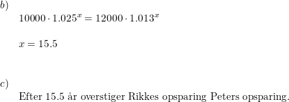 \small \begin{array}{llllll} b)\\& 10000\cdot 1.025^x=12000\cdot 1.013^x\\\\& x=15.5\\\\\\ c)\\&\textup{Efter }15.5\textup{ \aa r overstiger Rikkes opsparing Peters opsparing.} \end{array}