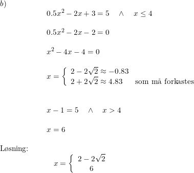 \small \begin{array}{llllll} b)\\&& \begin{array}{llllll} 0.5x^2-2x+3=5\quad \wedge\quad x\leq 4\\\\ 0.5x^2-2x-2=0\\\\ x^2-4x-4=0\\\\ x=\left\{\begin{array}{lll}2-2\sqrt{2}\approx-0.83\\2+2\sqrt{2}\approx4.83&\textup{som m\aa \ forkastes} \end{array}\right.\\\\\\ x-1=5\quad \wedge\quad x>4 \\\\ x=6\end{array}\\\\ \textup{L\o sning:}\\&& \begin{array}{llllll}&x=\left\{\begin{array}{ccc}2-2\sqrt{2}\\6 \end{array}\right. \end{array}\end{array}