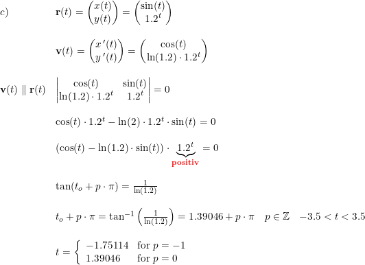\small \begin{array}{llllll} c)&\textbf{r}(t)=\begin{pmatrix} x(t)\\ y(t) \end{pmatrix}=\begin{pmatrix} \sin(t)\\1.2^t \end{pmatrix}\\\\ &\textbf{v}(t)=\begin{pmatrix} x{\, }'(t)\\ y{\, }'(t) \end{pmatrix}=\begin{pmatrix} \cos(t)\\\ln(1.2) \cdot 1.2^t \end{pmatrix}\\\\ \textbf{v}(t)\parallel\textbf{r}(t)&\begin{vmatrix} \cos(t)& \sin(t) \\ \ln(1.2)\cdot 1.2^t&1.2^t \end{vmatrix}=0\\\\ &\cos(t)\cdot 1.2^t-\ln(2)\cdot 1.2^t\cdot \sin(t)=0\\\\ &\left (\cos(t)-\ln(1.2)\cdot \sin(t) \right )\cdot \underset{\textup{{\textbf{{\color{Red} positiv}}}}}{\underbrace{1.2^t}}=0\\\\ &\tan(t_o+p\cdot \pi )=\frac{1}{\ln(1.2)}\\\\ &t_o+p\cdot \pi =\tan^{-1}\left ( \frac{1}{\ln(1.2)} \right )=1.39046+p\cdot \pi\quad p\in\mathbb{Z} &-3.5<t<3.5\\\\ &t=\left\{\begin{array}{ll} -1.75114&\textup{for }p=-1\\ 1.39046&\textup{for }p=0 \end{array}\right. \end{array}