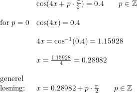 \small \begin{array}{llllll}& \cos(4x+p\cdot \frac{\pi}{2})=0.4 \qquad p\in\mathbb{Z}\\\\ \textup{for }p=0&\cos(4x)=0.4\\\\& 4x=\cos^{-1}(0.4)=1.15928\\\\& x=\frac{1.15928}{4}=0.28982\\\\ \textup{generel}\\ \textup{l\o sning:}&x=0.28982+p\cdot \frac{\pi}{2}\qquad p\in\mathbb{Z} \end{array}