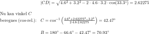 \small \begin{array}{llllll}& \left | CD \right |=\sqrt{4.6^2+3.2^2-2\cdot 4.6\cdot 3.2\cdot \cos(33.3\degree)}=2.62275\\\\\textup{Nu kan vinkel }C\\ \textup{beregnes (cos-rel.):}&C=\cos^{-1}\left ( \frac{4.6^2+2.62275^2-3.2^2}{2\cdot 4.6\cdot 2.62275} \right )=42.47\degree \\\\&B=180\degree-66.6\degree-42.47\degree=70.93\degree\end{array}
