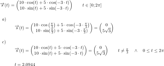 \small \begin{array}{llllll}& \overrightarrow{s}(t)=\begin{pmatrix} 10\cdot \cos(t)+5\cdot \cos(-3\cdot t)\\ 10\cdot \sin(t)+5\cdot \sin(-3\cdot t) \end{pmatrix}\qquad t\in\left [ 0;2\pi \right ]\\\\& \begin{array}{llllll}a)\\&& \overrightarrow{s}(t)=\begin{pmatrix} 10\cdot \cos\left ( \frac{\pi}{3} \right )+5\cdot \cos\left(-3\cdot \frac{\pi}{3}\right)\\ 10\cdot \sin( \frac{\pi}{3})+5\cdot \sin(-3\cdot \frac{\pi}{3}) \end{pmatrix}=\begin{pmatrix} 0\\5\sqrt{3} \end{pmatrix}\\\\ c)\\&& \overrightarrow{s}(t)=\begin{pmatrix} 10\cdot \cos(t)+5\cdot \cos(-3\cdot t)\\ 10\cdot \sin(t)+5\cdot \sin(-3\cdot t) \end{pmatrix}=\begin{pmatrix} 0 \\ 5\sqrt{3} \end{pmatrix}\qquad t \neq \frac{\pi}{3}\quad \wedge\quad 0\leq t\leq 2\pi\\\\ &&t=2.0944 \end{array} \end{array}