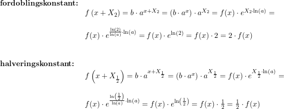 \small \begin{array}{llllll}& \textbf{fordoblingskonstant:}\\&& f\left ( x+X_2 \right )=b\cdot a^{ x+X_2}=\left (b\cdot a^x \right )\cdot a^{X_2}=f(x)\cdot e^{X_2\cdot \ln(a) }=\\\\&& f(x)\cdot e^{\frac{\ln(2)}{\ln(a)}\cdot \ln(a)}=f(x)\cdot e^{\ln(2)}=f(x)\cdot 2=2\cdot f(x)\\\\\\& \textbf{halveringskonstant:}\\&& f\left(x+X_{\frac{1}{2}}\right)=b\cdot a^{x+X_{\frac{1}{2}}}=\left (b\cdot a^x \right )\cdot a^{X_{\frac{1}{2}}}=f(x)\cdot e^{X_{\frac{1}{2}}\cdot \ln(a)}=\\\\&& f(x)\cdot e^{\frac{\ln\left ( \frac{1}{2} \right ) }{\ln(a)}\cdot \ln(a)}=f(x)\cdot e^{\ln\left ( \frac{1}{2} \right )}=f(x)\cdot \frac{1}{2}=\frac{1}{2}\cdot f(x) \end{array}