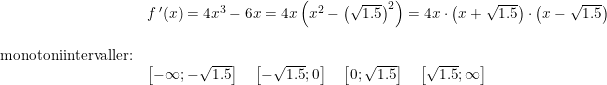 \small \begin{array}{llllll}& f{\,}'(x)=4x^3-6x=4x\left ( x^2-\left (\sqrt{1.5} \right )^2 \right )=4x\cdot \left ( x+\sqrt{1.5} \right )\cdot \left ( x-\sqrt{1.5} \right )\\\\ \textup{monotoniintervaller:}\\& \left [ -\infty;-\sqrt{1.5} \right ]\quad \left [ -\sqrt{1.5};0 \right ]\quad \left [ 0;\sqrt{1.5}\right] \quad \left [ \sqrt{1.5};\infty \right ] \end{array}