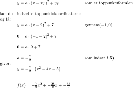 \small \begin{array}{llllll}& y=a\cdot \left ( x-x_T \right )^2+y_T& \textup{som er toppunktsformlen}\\\\ \textup{kan du}&\textup{inds\ae tte toppunktskoordinaterne}\\ \textup{og f\aa }\textup{:}\\&y=a\cdot \left ( x-2 \right )^2+7&\textup{gennem} (-1,0)\\\\& 0=a\cdot \left ( -1-2 \right )^2+7\\\\& 0=a\cdot 9+7\\\\& a=-\frac{7}{9}&\textup{som indsat i \textbf{5)}}\\ \textup{giver:}\\& y=-\frac{7}{9}\cdot \left ( x^2-4x-5 \right )\\\\\\& f(x)=-\frac{7}{9}x^2+-\frac{28}{9}x+-\frac{35}{9} \end{array}