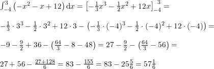 \small \begin{array}{llllll}&& \int_{-4}^{3}\left ( -x^2-x+12\right )\mathrm{d}x=\left [ -\frac{1}{3}x^3-\frac{1}{2}x^2+12x \right ]_{-4}^{\, \, \, \, 3}= \\\\&& -\frac{1}{3}\cdot 3^3-\frac{1}{2}\cdot 3^2+12\cdot 3-\left ( -\frac{1}{3}\cdot (-4)^3-\frac{1}{2}\cdot (-4)^2+12\cdot (-4)\right )=\\\\&& -9-\frac{9}{2}+36-\left ( \frac{64}{3}-8-48 \right )=27-\frac{9}{2}-\left ( \frac{64}{3}-56 \right )=\\\\&& 27+56-\frac{27+128}{6}=83-\frac{155}{6}=83-25\tfrac{5}{6}=57\tfrac{1}{6} \end{array}