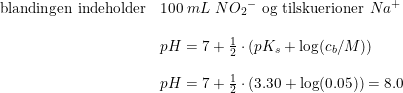 \small \begin{array}{llllll}&\textup{blandingen indeholder}&100\; mL\; N{O_2}^-\textup{ og tilskuerioner }Na^+\\\\&&pH=7+\frac{1}{2}\cdot \left ( pK_s+\log(c_b/M) \right )\\\\&&pH=7+\frac{1}{2}\cdot \left (3.30+\log(0.05) \right )=8.0 \end{array}