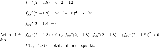 \small \begin{array}{llllll}&{f_{xx}}{}''(2,-1.8)=6\cdot 2=12\\\\&{f_{yy}}{}''(2,-1.8)=24\cdot (-1.8)^2=77.76\\\\&{f_{xy}}{}''(2,-1.8)=0\\\\\textup{Arten af P:}&{f_{xx}}{}''(2,-1.8)>0\textup{ og }{f_{xx}}{}''(2,-1.8)\cdot {f_{yy}}{}''(2,-1.8)-\left ({f_{xy}}{}''(2,-1.8) \right )^2>0\\\textup{dvs}\\&P(2,-1.8)\textup{ er lokalt minimumspunkt.} \end{array}