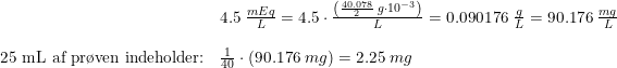 \small \begin{array}{llllll}&4.5\; \frac{mEq }{L}=4.5\cdot\frac{ \left (\frac{40.078}{2}\; g \cdot 10^{-3} \right ) }{L}=0.090176\; \frac{g}{L}=90.176\; \frac{mg}{L}\\\\\textup{25 mL af pr\o ven indeholder:}&\frac{1}{40}\cdot \left ( 90.176\;mg \right )=2.25\; mg \end{array}