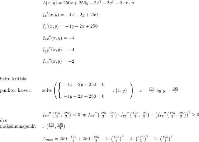 \small \begin{array}{llllll}&A(x,y)=250x+250y-2x^2-2y^2-2\cdot x\cdot y\\\\&{f_x}'(x,y)=-4x-2y+250\\\\&{f_y}'(x,y)=-4y-2x+250\\\\&{f_{xx}}''(x,y)=-4\\\\ & {f_{yy}}''(x,y)=-4\\\\&{f_{xy}}''(x,y)=-2\\\\\\\textup{indre kritiske }\\\textup{punkter k\ae ver:}&\textup{solve}\left ( \left\{\begin{array}{lll} -4x-2y+250=0\\&&,\left \{ x,y \right \} \\-4y-2x+250=0 \end{array}\right. \right )\quad x=\frac{125}{3}\textup{ og }y=\frac{125}{3} \\\\\\&{f_{xx}{}}''\left ( \frac{125}{3}, \frac{125}{3} \right )<0 \textup{ og }{f_{xx}}{}''\left ( \frac{125}{3}, \frac{125}{3} \right )\cdot {f_{yy}}{}''\left ( \frac{125}{3}, \frac{125}{3} \right )-\left ({f_{xy}{}}''\left ( \frac{125}{3},\frac{125}{3} \right ) \right )^2>0\\\textup{dvs}\\\textup{maksimumspunkt }&\textup{i }\left ( \frac{125}{3},\frac{125}{3} \right )\\\\&A_{max}=250\cdot \frac{125}{3}+250\cdot \frac{125}{3}-2\cdot \left ( \frac{125}{3} \right )^2-2\cdot \left ( \frac{125}{3} \right )^2-2\cdot \left ( \frac{125}{3} \right )^2 \end{array}
