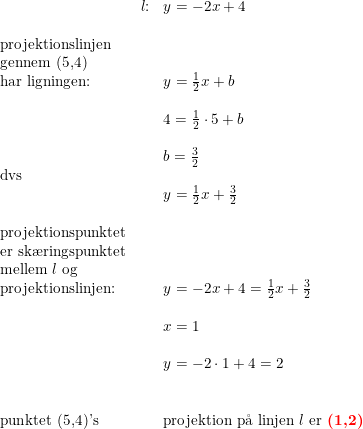 \small \begin{array}{llllll}&l\textup{:}& y=-2x+4\\\\ \textup{projektionslinjen}\\\textup{gennem (5,4)}\\\textup{har ligningen:}&&y=\frac{1}{2}x+b\\\\ &&4=\frac{1}{2}\cdot 5+b\\\\&&b=\frac{3}{2}\\\textup{dvs}\\&&y=\frac{1}{2}x+\frac{3}{2}\\\\\textup{projektionspunktet}\\ \textup{er sk\ae ringspunktet}\\ \textup{mellem }l \textup{ og}\\ \textup{projektionslinjen:}&&y=-2x+4=\frac{1}{2}x+\frac{3}{2}\\\\ &&x=1\\\\ &&y=-2\cdot 1+4=2\\\\\\\textup{punktet (5,4)'s}&&\textup{projektion p\aa \ linjen }l\textup{ er \textbf{{\color{Red} (1,2)}}} \end{array}