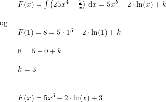 \small \begin{array}{llllll}\\& \begin{array}{llllll} F(x)=\int \left (25x^4-\frac{2}{x} \right )\,\mathrm{d}x=5x^5-2\cdot \ln(x)+k\end{array}\\\\ \textup{og}\\& \begin{array}{llllll} F(1)=8=5\cdot 1^5-2\cdot \ln(1)+k\\\\ 8=5-0+k\\\\ k=3\\\\\\ F(x)=5x^5-2\cdot \ln(x)+3 \end{array} \end{array}