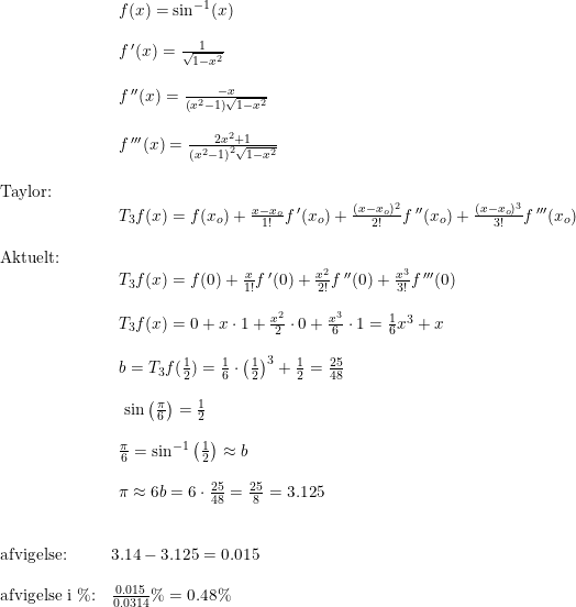 \small \begin{array}{llllll}\\& \begin{array}{llllll} f(x)=\sin^{-1}(x)\\\\ f{\,}'(x)=\frac{1}{\sqrt{1-x^2}}\\\\ f{\,}''(x)=\frac{-x}{\left ( x^2-1 \right )\sqrt{1-x^2}}\\\\ f{\,}'''(x)=\frac{2x^2+1}{\left ( x^2-1 \right )^2\sqrt{1-x^2}} \end{array}\\\\ \textup{Taylor:}\\& \begin{array}{llllll} T_3f(x)= f(x_o)+\frac{x-x_o}{1!}f{\,}'(x_o)+\frac{(x-x_o)^2}{2!}f{\,}''(x_o)+\frac{(x-x_o)^3}{3!}f{\,}'''(x_o) \end{array}\\\\ \textup{Aktuelt:}\\& \begin{array}{llllll} T_3f(x)= f(0)+\frac{x}{1!}f{\,}'(0)+\frac{x^2}{2!}f{\,}''(0)+\frac{x^3}{3!}f{\,}'''(0)\\\\ T_3f(x)= 0+x\cdot 1+\frac{x^2}{2}\cdot 0+\frac{x^3}{6}\cdot 1=\frac{1}{6}x^3+x\\\\ b=T_3f(\frac{1}{2})=\frac{1}{6}\cdot \left ( \frac{1}{2} \right )^3+\frac{1}{2}=\frac{25}{48}\\\\\ \sin\left (\frac{\pi}{6}\right )=\frac{1}{2}\\\\ \frac{\pi}{6}=\sin^{-1}\left ( \frac{1}{2} \right )\approx b\\\\ \pi\approx 6b=6\cdot \frac{25}{48}=\frac{25}{8}=3.125 \end{array}\\\\\\ \textup{afvigelse:}& 3.14-3.125=0.015\\\\ \textup{afvigelse i \%:}&\frac{0.015}{0.0314}\%=0.48\% \end{array}