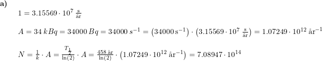 \small \begin{array}{llllll}\textbf{a)}\\& \begin{array}{llllll} 1=3.15569\cdot 10^7\;\frac{\textup{s}}{\textup{\aa r}}\\\\ A=34\;kBq=34000\;Bq=34000\;s^{-1}=\left (34000\;\textup{s}^{-1} \right )\cdot \left ( 3.15569\cdot 10^7\;\frac{\textup{s}}{\textup{\aa r}} \right )=1.07249\cdot 10^{12}\;\textup{\aa r}^{-1}\\\\ N=\frac{1}{k}\cdot A=\frac{T_{\frac{1}{2}}}{\ln(2)}\cdot A=\frac{458\;\textup{\aa r}}{\ln(2)}\cdot \left (1.07249\cdot 10^{12}\;\textup{\aa r}^{-1} \right ) =7.08947\cdot 10^{14} \end{array} \end{array}