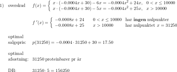 \small \begin{array}{llllll}1)&\textup{overskud}&f(x)=\left\{\begin{array}{lll}x\cdot (-0.0004x+30)-6x=-0.0004x^2+24x,&0< x\leq 10000\\x\cdot (-0.0004x+30)-5x=-0.0004x^2+25x,&x> 10000 \end{array}\right.\\\\ &&f{\: }'(x)=\left\{\begin{array}{lll} -0.0008x+24\qquad 0< x\leq 10000&\textup{har \textbf{ingen} nulpunkter}\\ -0.0008x+25\qquad x> 10000&\textup{har nulpunktet }x=31250 \end{array}\right.\\\\&\textup{optimal}\\&\textup{salgspris:}&p(31250)=-0.0004\cdot 31250+30=17.50\\\\&\textup{optimal}\\&\textup{afs\ae tning:}&31250\textup{ proteinbarer pr \aa r} \\\\ &\textup{DB:}&31250\cdot 5=156250 \end{array}