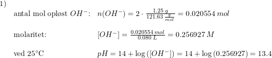 \small \begin{array}{llllll}1)\\&\textup{antal mol opl\o st }OH^-\textup{:}&n(OH^-) =2\cdot \frac{1.25 \; g}{121.63\; \frac{g}{mol}}=0.020554\; mol \\\\&\textup{molaritet:}&\left [ OH^- \right ]=\frac{0.020554\; mol }{0.080\; L}=0.256927\; M\\\\&\textup{ved 25}\degree\textup{C}&pH=14+\log\left ( \left [ OH^- \right ] \right )=14+\log\left ( 0.256927 \right )=13.4 \end{array}