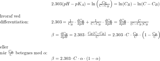 \small \begin{array}{lllllll} &2.303(pH-pK_A)=\ln\left ( \frac{C_B}{C-C_B} \right )=\ln(C_B)-\ln(C-C_B)\\\\ \textup{hvoraf ved}\\ \textup{differentiation:}&2.303=\frac{1}{C_B}\cdot \frac{\mathrm{d} C_B}{\mathrm{d} pH}+\frac{1}{C-C_B}\cdot \frac{\mathrm{d} C_B}{\mathrm{d} pH}=\frac{\mathrm{d} C_B}{\mathrm{d} pH}\cdot \frac{C}{\left (C-C_B \right )C_B}\\\\ &\beta =\frac{\mathrm{d} C_B}{\mathrm{d} pH}=2.303\cdot \frac{C_B(C-C_B)}{C}=2.303\cdot C\cdot \frac{C_B}{C}\cdot \left (1-\frac{C_B}{C} \right )\\\\ \textup{eller}\\ \textup{n\aa r }\frac{C_B}{C}\textup{ betegnes med }\alpha \textup{:}\\ &\beta =2.303\cdot C\cdot \alpha \cdot (1-\alpha ) \end{array}