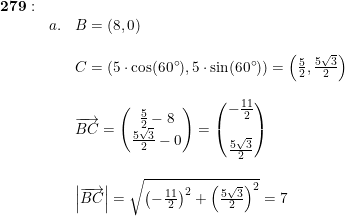 \small \begin{array}{lllllll} \mathbf{279}:\\&a.& B=(8,0) \\\\ &&C=(5\cdot \cos(60\degree),5\cdot \sin(60\degree))=\left ( \frac{5}{2},\frac{5\sqrt{3}}{2} \right )\\\\ &&\overrightarrow{BC}=\begin{pmatrix} \frac{5}{2}-8\\ \frac{5\sqrt{3}}{2}-0 \end{pmatrix}=\begin{pmatrix} -\frac{11}{2}\\\\ \frac{5\sqrt{3}}{2} \end{pmatrix}\\\\ &&\left | \overrightarrow{BC} \right |=\sqrt{\left (-\frac{11}{2} \right )^2+\left (\frac{5\sqrt{3}}{2} \right )^2}=7 \end{array}