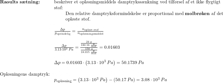 \small \begin{array}{lllllll} \textbf{Raoults s\ae tning:}&\textup{beskriver et opl\o sningsmiddels damptrykss\ae nkning ved tilf\o rsel af et ikke flygtigt}\\&\textup{stof:}\\&\qquad \begin{array}{lllllll} \textup{Den relative damptryksformindskelse er proportional med \textbf{molbr\o ken }af det}\\ \textup{opl\o ste stof.} \end{array}\\\\& \frac{\Delta p}{p_{\textup{oprindelig}}}=\frac{n_{\textup{opl\o st stof}}}{n_{\textup{opl\o sningsmiddel}}}\\\\& \frac{\Delta p}{3.13\cdot 10^3\;Pa}=\frac{\frac{24\;g}{180.16\;\frac{g}{mol}}}{\frac{150\;g}{18.015\;\frac{g}{mol}}}=0.01603\\\\& \Delta p=0.01603\cdot \left ( 3.13\cdot 10^3\;Pa \right )=50.1739\;Pa\\\\ \textup{Opl\o sningens damptryk:}\\& p_{\textup{opl\o sning}}=\left ( 3.13\cdot 10^3\;Pa \right )-\left ( 50.17\;Pa\right )=3.08 \cdot 10^3\;Pa \end{array}