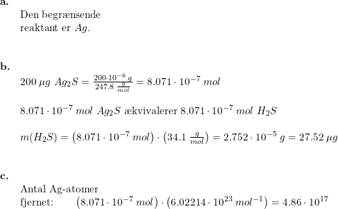\small \begin{array}{lllllll} \textbf{a.}\\& \textup{\textup{Den begr\ae nsende}}\\& \textup{reaktant er }Ag.\\\\\\ \textbf{b.}\\& \textup{200 }\mu g\;Ag_2S=\frac{200\cdot 10^{-6}\;g}{247.8\;\frac{g}{mol}}=8.071\cdot 10^{-7}\;mol\\\\& 8.071\cdot 10^{-7}\;mol\;Ag_2S\textup{ \ae kvivalerer }8.071\cdot 10^{-7}\;mol\;H_2S\\\\& m(H_2S)=\left ( 8.071\cdot 10^{-7}\;mol \right )\cdot \left ( 34.1\;\frac{g}{mol} \right )=2.752\cdot 10^{-5}\;g=27.52\;\mu g\\\\\\ \textbf{c.}\\& \textup{Antal Ag-atomer}\\& \textup{fjernet:}\qquad \left ( 8.071\cdot 10^{-7}\;mol \right )\cdot \left ( 6.02214\cdot 10^{23}\;mol^{-1} \right )=4.86\cdot 10^{17} \end{array}