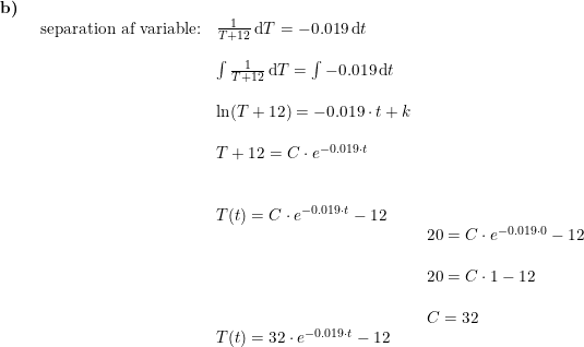 \small \begin{array}{lllllll} \textbf{b)}\\& \begin{array}{lllllll} \textup{separation af variable:}&\frac{1}{T+12}\, \mathrm{d}T=-0.019\, \mathrm{d}t\\\\& \int \frac{1}{T+12}\, \mathrm{d}T=\int -0.019\, \mathrm{d}t\\\\& \ln(T+12)=-0.019\cdot t+k\\\\& T+12=C \cdot e^{-0.019\cdot t}\\\\\\& T(t)=C \cdot e^{-0.019\cdot t}-12\\&& 20=C\cdot e^{-0.019\cdot 0}-12\\\\&& 20=C\cdot 1-12\\\\&& C=32\\& T(t)=32 \cdot e^{-0.019\cdot t}-12 \end{array}\end{array}
