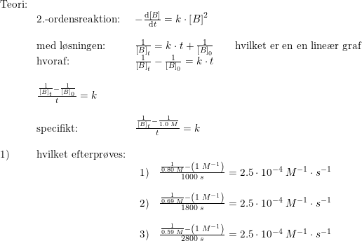 \small \begin{array}{lllllll} \textup{Teori:}\\&\textup{2.-ordensreaktion:}&-\frac{\mathrm{d} \left [ B \right ]}{\mathrm{d} t}=k\cdot \left [ B \right ]^2\\\\ &\textup{med l\o sningen:}&\frac{1}{\left [ B \right ]_t}=k\cdot t+\frac{1}{\left [ B \right ]_0}\qquad \textup{hvilket er en en line\ae r graf}\\\ &\textup{hvoraf:}&\frac{1}{\left [ B \right ]_t}-\frac{1}{\left [ B \right ]_0}=k\cdot t\\\\ &\frac{\frac{1}{\left [ B \right ]_t}-\frac{1}{\left [ B \right ]_0}}{t}=k\\\\ &\textup{specifikt:}&\frac{\frac{1}{\left [ B \right ]_t}-\frac{1}{1.0\; M}}{t}=k\\\\ 1)&\textup{hvilket efterpr\o ves:}\\ &&\begin{array}{lll} 1)&\frac{\frac{1}{0.80\; M}-\left (1\; M^{-1} \right )}{1000\; s}=2.5\cdot 10^{-4}\; M^{-1}\cdot s^{-1}\\\\ 2)&\frac{\frac{1}{0.69\; M}-\left (1\; M^{-1} \right )}{1800\; s}=2.5\cdot 10^{-4}\; M^{-1}\cdot s^{-1}\\\\ 3)&\frac{\frac{1}{0.59\; M}-\left (1\; M^{-1} \right )}{2800\; s}=2.5\cdot 10^{-4}\; M^{-1}\cdot s^{-1} \end{array}\\\\\\ \end{array}