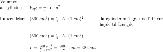 \small \begin{array}{lllllll} \textup{Volumen} \\ \textup{af cylinder:} & V_{cyl} = \frac{\pi}{4}\cdot L \cdot d^2 \\\\ \textup{i anvendelse:}&(300\;cm^3)=\frac{\pi}{4} \cdot L \cdot (1\;cm)^2&\textup{da cylinderen 'ligger ned' bliver}\\&&\textup{h\o jde til L\ae ngde} \\\\ & (300\;cm^3) = \frac{\pi}{4} \cdot L \cdot (1\;cm^2) \\\\ & L=\frac{300\;cm^3}{\frac{\pi}{4}\cdot 1\;cm^2}=\frac{300\cdot 4}{\pi}\;cm=382\;cm \end{array}