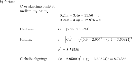 \small \begin{array}{lllllll}b)\textup{ fortsat}\\& \begin{array}{lllllll} C\textup{ er sk\ae ringspunktet}\\ \textup{mellem }m_1\textup{ og }m_2\textup{:}\\&\begin{array}{ll}0.24x-3.4y+11.56=0 \\0.24x+3.4y-12.976=0 \end{array}\\\\ \textup{Centrum:}&C=\left ( 2.95;3.60824 \right )\\\\ \textup{Radius:}&r=\left | \overrightarrow{CS} \right |=\sqrt{(5.9-2.95)^2+(3.4-3.60824)^2}\\\\& r^2=8.74586\\\\ \textup{Cirkelbueligning:}&\left (x-2.95000 \right )^2+(y-3.60824)^2=8.74586 \end{array} \end{array}