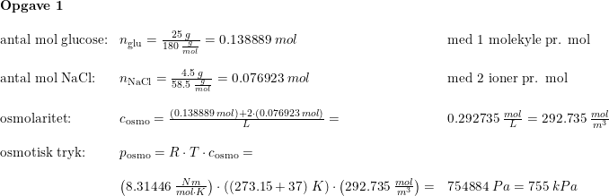 \small \begin{array}{llllllll} \textbf{Opgave 1}\\\\ \textup{antal mol glucose:}&n_{\textup{glu}}=\frac{25\; g}{180\; \frac{g}{mol}}=0.138889\; mol&\textup{med 1 molekyle pr. mol}\\\\ \textup{antal mol NaCl:}&n_{\textup{NaCl}}=\frac{4.5\; g}{58.5\; \frac{g}{mol}}=0.076923\; mol&\textup{med 2 ioner pr. mol}\\\\ \textup{osmolaritet:}&c_{\textup{osmo}}=\frac{(0.138889\; mol)+2\cdot(0.076923\; mol)}{L}=&0.292735\; \frac{mol}{L}=292.735\; \frac{mol}{m^3}\\\\ \textup{osmotisk tryk:}&p_{\textup{osmo}} =R\cdot T\cdot c_{\textup{osmo}}=\\\\ &\left (8.31446\;\frac{Nm}{mol\cdot K} \right )\cdot \left ( (273.15+37) \; K\right )\cdot \left (292.735\; \frac{mol}{m^3} \right )=&754884\; Pa=755\; kPa \end{array}