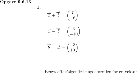 \small \begin{array}{llllllll} \textbf{Opgave 9.6.13}\\& \begin{array}{llllllll} \textbf{1.}\\& \begin{array}{llllllll} \overrightarrow{a}+\overrightarrow{b}=\begin{pmatrix} 7\\-6 \end{pmatrix}\\\\ \overrightarrow{a}-\overrightarrow{b}=\begin{pmatrix} 3\\-10 \end{pmatrix}\\\\ \overrightarrow{b}-\overrightarrow{a}=\begin{pmatrix} -3\\10 \end{pmatrix} \end{array}\\\\\\\\& \textup{Benyt efterf\o lgende l\ae ngdeformlen for en vektor.} \end{array}\end{array}