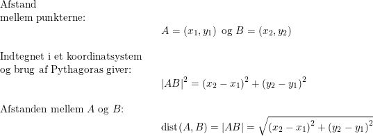 \small \begin{array}{llllllll} \textup{Afstand }\\ \textup{mellem punkterne:}\\&&A=\left ( x_1,y_1 \right )\textup{ og }B=(x_2,y_2)\\\\\textup{Indtegnet i et koordinatsystem}\\ \textup{og brug af Pythagoras giver:}\\&&\left | AB \right |^2=\left ( x_2-x_1 \right )^2+\left ( y_2-y_1 \right )^2\\\\ \textup{Afstanden mellem }A\textup{ og }B\textup{:}\\&& \textup{dist}(A,B)=\left | AB \right |=\sqrt{\left ( x_2-x_1 \right )^2+\left ( y_2-y_1 \right )^2} \end{array}
