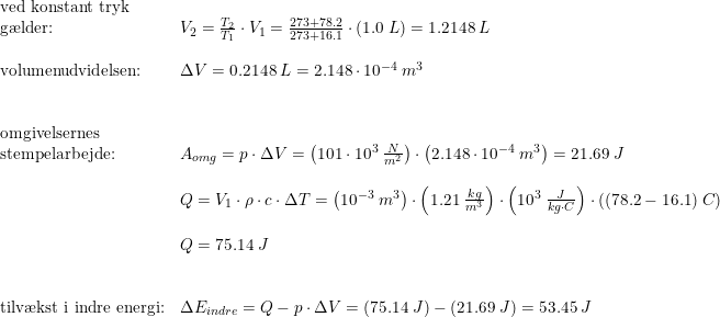 \small \begin{array}{llllllll} \textup{ved konstant tryk }\\\textup{g\ae lder:}&V_2=\frac{T_2}{T_1}\cdot V_1=\frac{273+78.2}{273+16.1}\cdot \left ( 1.0\; L \right )=1.2148\; L \\\\ \textup{volumenudvidelsen:}&\Delta V=0.2148\; L=2.148\cdot 10^{-4}\; m^3\\\\\\ \textup{omgivelsernes }\\\textup{stempelarbejde:}&A_{omg}=p\cdot \Delta V=\left ( 101\cdot 10^3\; \frac{N}{m^2} \right )\cdot \left (2.148\cdot 10^{-4}\; m^3 \right )=21.69\; J \\\\ &Q=V_1\cdot \rho \cdot c\cdot \Delta T=\left ( 10^{-3}\; m^3 \right )\cdot \left ( 1.21\; \frac{kg}{m^3} \right )\cdot \left ( 10^3\; \frac{J}{kg\cdot C} \right )\cdot \left ( (78.2-16.1) \; C\right )\\\\ &Q=75.14\; J\\\\\\ \textup{tilv\ae kst i indre energi:}&\Delta E_{indre}=Q-p\cdot \Delta V=\left ( 75.14\; J \right )-\left (21.69\; J \right )=53.45\; J \end{array}