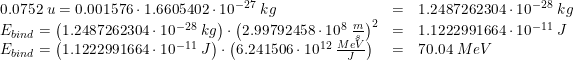 \small \begin{array}{llllllll} 0.0752\; u=0.001576\cdot 1.6605402\cdot 10^{-27}\; kg&=&1.2487262304\cdot 10^{-28}\; kg\\ E_{bind}=\left (1.2487262304\cdot 10^{-28}\; kg \right )\cdot \left (2.99792458\cdot 10^8\; \tfrac{m}{s} \right )^2&=&1.1222991664\cdot 10^{-11}\; J\\ E_{bind}=\left (1.1222991664\cdot 10^{-11}\; J \right )\cdot \left (6.241506\cdot 10^{12} \; \tfrac{MeV}{J} \right )&=&70.04\; MeV \end{array}