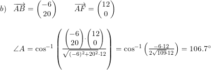 \small \begin{array}{llllllll} b)& \overrightarrow{AB}=\begin{pmatrix} -6\\20 \end{pmatrix}\qquad \overrightarrow{AF}=\begin{pmatrix} 12\\0 \end{pmatrix} \\\\ &\angle A=\cos^{-1}\left (\frac{\begin{pmatrix} -6\\20 \end{pmatrix}\cdot \begin{pmatrix} 12\\0 \end{pmatrix}}{\sqrt{(-6)^2+20^2}\cdot 12} \right )=\cos^{-1}\left ( \frac{-6\cdot 12}{2\sqrt{109}\cdot 12} \right )=106.7\degree \end{array}