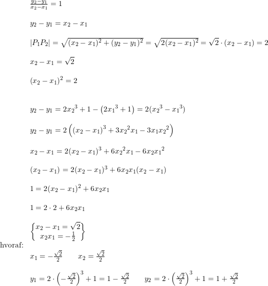 \small \begin{array}{llllllll}&\frac{y_2-y_1}{x_2-x_1}=1\\\\&y_2-y_1=x_2-x_1\\\\&\left | P_1P_2 \right |=\sqrt{(x_2-x_1)^2+(y_2-y_1)^2}=\sqrt{2(x_2-x_1)^2}=\sqrt{2}\cdot \left ( x_2-x_1 \right )=2\\\\&x_2-x_1=\sqrt{2} \\\\&\left (x_2-x_1 \right )^2=2\\\\\\&y_2-y_1 =2{x_2}^3+1-\left ( 2{x_1}^3+1 \right )=2({x_2}^3-{x_1}^3)\\\\&y_2-y_1 =2\left ( \left (x_2-x_1 \right )^3+3{x_2}^2x_1-3x_1{x_2}^2 \right )\\\\&x_2-x_1=2(x_2-x_1)^3+6{x_2}^2x_1-6x_2{x_1}^2\\\\& (x_2-x_1)=2(x_2-x_1)^3+6x_2x_1(x_2-x_1)\\\\&1=2(x_2-x_1)^2+6x_2x_1\\\\&1=2\cdot 2+6x_2x_1\\\\&\begin{Bmatrix} x_2-x_1=\sqrt{2}\\x_2x_1=-\frac{1}{2} \end{Bmatrix}\\\textup{hvoraf:}\\&x_1=-\frac{\sqrt{2}}{2}\qquad x_2=\frac{\sqrt{2}}{2}\\\\&y_1=2\cdot \left (-\frac{\sqrt{2}}{2} \right )^3+1=1-\frac{\sqrt{2}}{2}\qquad y_2=2\cdot \left ( \frac{\sqrt{2}}{2} \right )^3+1=1+\frac{\sqrt{2}}{2}\\ \end{array}