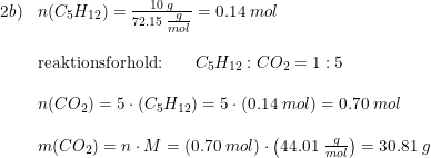 \small \begin{array}{lllllllll}2b)&n(C_5H_{12})=\frac{10\; g}{72.15\; \tfrac{g}{mol}}=0.14\; mol\\\\ &\textup{reaktionsforhold:} \qquad C_5H_{12}:CO_2=1:5\\\\ &n(CO_2)=5\cdot (C_5H_{12})=5\cdot (0.14\; mol)=0.70\; mol\\\\ &m(CO_2)=n\cdot M=(0.70\; mol)\cdot \left ( 44.01\; \tfrac{g}{mol} \right )=30.81\; g\\\\ \\\\ \end{array}