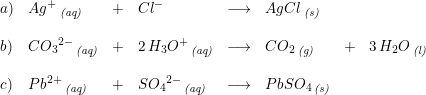 \small \begin{array}{lllllllll}a)&Ag^+\, _{\textit{(aq)}}&+&Cl^-&\longrightarrow &AgCl\, _{\textit{(s)}}\\\\b)&C{O_3}^{2-}\, _{\textit{(aq)}}&+&2\, H_3O^+\, _{\textit{(aq)}}&\longrightarrow &CO_2\, _{\textit{(g)}}&+&3\, H_2O\, _{\textit{(l)}}\\\\c)&Pb^{2+}\, _{\textit{(aq)}}&+&S{O_4}^{2-}\, _{\textit{(aq)}}&\longrightarrow &PbSO_4\, _{\textit{(s)}}\end{array}