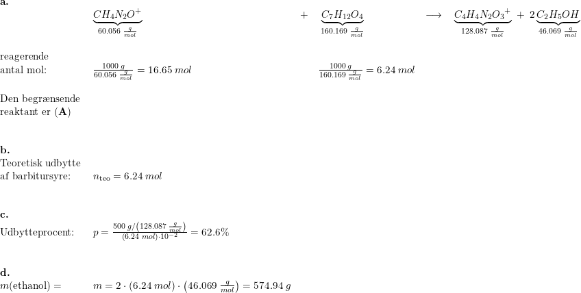 \small \begin{array}{llllllllll}\textbf{a.}\\& \underset{60.056\;\frac{g}{mol}}{\underbrace{CH_4N_2O^+}}\;&+&\;\underset{160.169\;\frac{g}{mol}}{\underbrace{C_7H_{12}O_4}}\;&\longrightarrow& \;\underset{128.087\;\frac{g}{mol}}{\underbrace{C_4H_4N_2{O_3}^+}}\;+\;2\,\underset{46.069\;\frac{g}{mol}}{\underbrace{C_2H_5OH}}\\\\ \textup{reagerende }\\ \textup{antal mol:} &\frac{1000\;g}{60.056\;\frac{g}{mol}}=16.65\;mol&&\frac{1000\;g}{160.169\;\frac{g}{mol}}=6.24\;mol\\\\ \textup{Den begr\ae nsende }\\ \textup{reaktant er }(\textbf{A})\\\\\\ \textbf{b.}\\ \textup{Teoretisk udbytte}\\ \textup{af barbitursyre:}&n_{\textup{teo}}=6.24\;mol\\\\\\ \textbf{c.}\\ \textup{Udbytteprocent:}&p=\frac{500\;g/\left ( 128.087\;\frac{g}{mol} \right )}{\left ( 6.24\;mol \right )\cdot 10^{-2}}=62.6\%\\\\\\ \textbf{d.}\\ m(\textup{ethanol})=&m=2\cdot \left ( 6.24\;mol \right )\cdot \left ( 46.069\;\frac{g}{mol} \right )=574.94\;g \end{array}