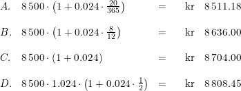 \small \begin{array}{llllllr} A.&8\, 500\cdot \left ( 1+0.024\cdot \frac{20}{365} \right )&=&&\textup{kr}&8\, 511.18\\\\ B.&8\, 500\cdot \left ( 1+0.024\cdot \frac{8}{12} \right )&=&&\textup{kr}&8\, 636.00\\\\ C.&8\, 500\cdot \left ( 1+0.024\right)&=&&\textup{kr}&8\, 704.00\\\\ D.&8\, 500\cdot 1.024\cdot \left ( 1+0.024\cdot \frac{1}{2} \right )&=&&\textup{kr}&8\, 808.45 \end{array}