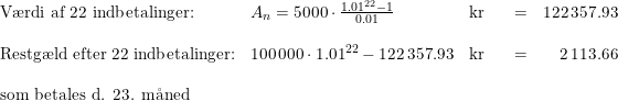 \small \begin{array}{lllllr} \textup{V\ae rdi af 22 indbetalinger:}&A_n=5000\cdot \frac{1.01^{22}-1}{0.01}&\textup{kr}&&=&122\,357.93\\\\ \textup{Restg\ae ld efter 22 indbetalinger:}&100\,000\cdot 1.01^{22}-122\,357.93&\textup{kr}&&=&2\,113.66\\\\ \textup{som betales d. 23. m\aa ned} \end{array}