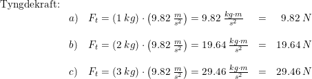 \small \begin{array}{llllr} \textup{Tyngdekraft:}\\ &a)&F_t=\left ( 1\; kg \right )\cdot \left ( 9.82\; \frac{m}{s^2} \right )=9.82\; \frac{kg\cdot m}{s^2}&=&9.82\; N\\\\ &b)&F_t=\left ( 2\; kg \right )\cdot \left ( 9.82\; \frac{m}{s^2} \right )=19.64\; \frac{kg\cdot m}{s^2}&=&19.64\; N\\\\ &c)&F_t=\left ( 3\; kg \right )\cdot \left ( 9.82\; \frac{m}{s^2} \right )=29.46\; \frac{kg\cdot m}{s^2}&=&29.46\; N \end{array}