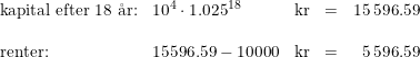 \small \begin{array}{llllr} \textup{kapital efter 18 \aa r:}&10^4\cdot 1.025^{18}&\textup{kr}&=&15\,596.59\\\\ \textup{renter:}&15596.59-10000&\textup{kr}&=&5\,596.59 \end{array}
