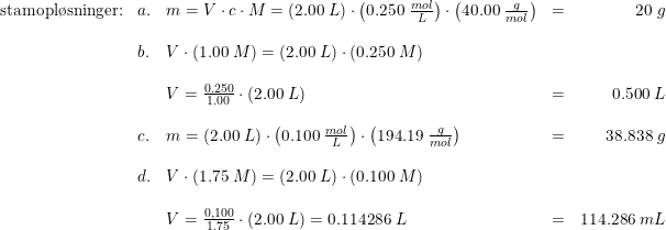 \small \begin{array}{llllr} \textup{stamopl\o sninger:}&a.&m=V\cdot c\cdot M=\left ( 2.00\; L \right )\cdot \left ( 0.250\; \frac{mol}{L} \right )\cdot \left ( 40.00\; \frac{g}{mol} \right )&=&20\; g\\\\ &b.&V\cdot \left ( 1.00\; M \right )=\left (2.00\; L \right )\cdot \left ( 0.250\; M \right )\\\\ &&V=\frac{0.250}{1.00}\cdot \left ( 2.00\; L \right )&=&0.500\; L\\\\ &c.&m=\left ( 2.00\; L \right )\cdot \left ( 0.100\; \frac{mol}{L} \right )\cdot \left ( 194.19\; \frac{g}{mol} \right )&=&38.838\; g\\\\ &d.&V\cdot \left ( 1.75\; M \right )=\left ( 2.00\; L \right )\cdot \left ( 0.100\; M \right )\\\\ &&V=\frac{0,100}{1.75}\cdot (2.00\; L)=0.114286\; L&=&114.286\; mL \end{array}