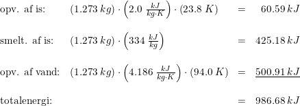 \small \begin{array}{lllr} \textup{opv. af is:}&\left(1.273\;kg \right )\cdot \left(2.0\;\frac{kJ}{kg\cdot K} \right )\cdot\left(23.8\;K \right )&=&60.59\;kJ\\\\ \textup{smelt. af is:}&\left(1.273\;kg \right )\cdot \left(334\;\frac{kJ}{kg} \right )&=&425.18\;kJ\\\\ \textup{opv. af vand:}&\left(1.273\;kg \right )\cdot \left(4.186\;\frac{kJ}{kg\cdot K} \right )\cdot \left(94.0\;K\right )&=&\underline{500.91\;kJ} \\\\ \textup{totalenergi:}&&=&986.68\;kJ \end{array}