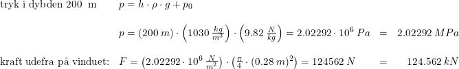 \small \begin{array}{lllr} \textup{tryk i dybden 200\; m}&p=h\cdot \rho \cdot g+p_0\\\\ &p=\left ( 200\; m \right )\cdot \left ( 1030\; \frac{kg}{m^3} \right )\cdot \left ( 9.82\; \frac{N}{kg} \right )=2.02292\cdot 10^6\; Pa&=&2.02292\; MPa \\\\ \textup{kraft udefra p\aa \ vinduet:}&F=\left ( 2.02292\cdot 10^6\; \frac{N}{m^2} \right )\cdot \left ( \frac{\pi }{4} \cdot (0.28\; m)^2\right )=124562\; N&=&124.562\; kN \end{array}