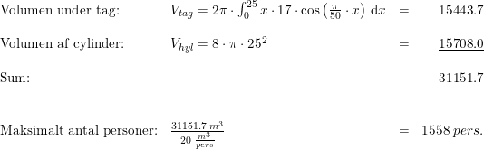 \small \begin{array}{lllr}\textup{Volumen under tag:}&V_{tag}=2\pi \cdot \int_{0}^{25}x\cdot 17\cdot \cos\left ( \frac{\pi }{50}\cdot x \right )\, \mathrm{d}x&=&15443.7\\\\\textup{Volumen af cylinder:}&V_{hyl}=8\cdot \pi \cdot 25^2&=&\underline{15708.0}\\\\\textup{Sum:}&&&31151.7\\\\\\\textup{Maksimalt antal personer:}&\frac{31151.7\; m^3}{20\; \frac{m^3}{pers}}&=&1558\; pers. \end{array}
