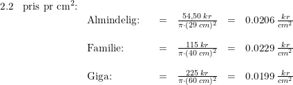 \small \begin{array}{lllrclcl} 2.2&\textup{pris pr cm}^2\textup{:}\\ &&\textup{Almindelig:}&&=&\frac{54,50\; kr}{\pi \cdot (29\; cm)^2}&=&0.0206\; \tfrac{kr}{cm^2}\\\\ &&\textup{Familie:}&&=&\frac{115\; kr}{\pi \cdot (40\; cm)^2}&=&0.0229\; \tfrac{kr}{cm^2}\\\\ &&\textup{Giga:}&&=&\frac{225\; kr}{\pi \cdot (60\; cm)^2}&=&0.0199\; \tfrac{kr}{cm^2} \end{array}