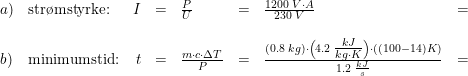 \small \begin{array}{llrclclcl} a)&\textup{str\o mstyrke:}&I&=&\frac{P}{U}&=&\frac{1200\; V\cdot A}{230\; V}&=&\\\\ b)&\textup{minimumstid:}&t&=&\frac{m\cdot c\cdot \Delta T}{P}&=&\frac{(0.8\; kg)\cdot \left ( 4.2\; \tfrac{kJ}{kg\cdot K} \right )\cdot ((100-14)K)}{1.2\; \frac{kJ}{s}}&=& \end{array}